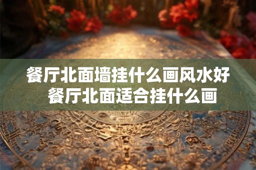 餐厅北面墙挂什么画风水好 餐厅北面适合挂什么画 餐厅北面墙挂什么画风水好 餐厅北面适合挂什么画