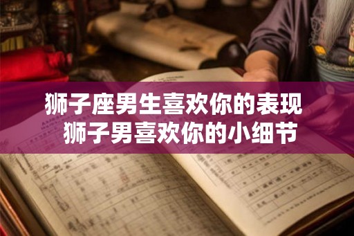 狮子座男生喜欢你的表现 狮子男喜欢你的小细节 狮子座男生喜欢你的表现 狮子男喜欢你的小细节