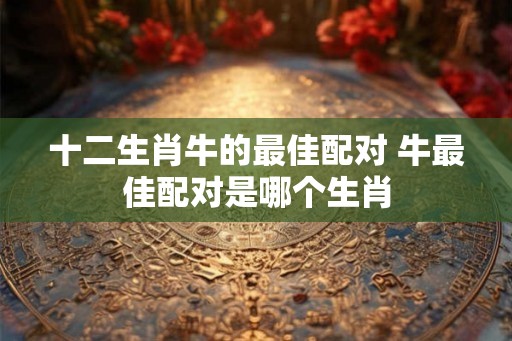 十二生肖牛的最佳配对 牛最佳配对是哪个生肖