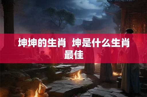 坤坤的生肖  坤是什么生肖最佳