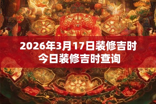 2026年3月17日装修吉时 今日装修吉时查询