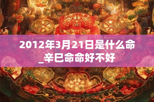 2012年3月21日是什么命_辛巳命命好不好