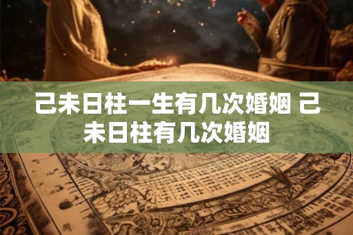己未日柱一生有几次婚姻 己未日柱有几次婚姻