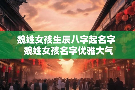 魏姓女孩生辰八字起名字  魏姓女孩名字优雅大气
