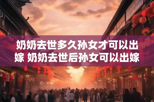 奶奶去世多久孙女才可以出嫁 奶奶去世后孙女可以出嫁吗 奶奶去世多久孙女才可以出嫁 奶奶去世后孙女可以出嫁吗
