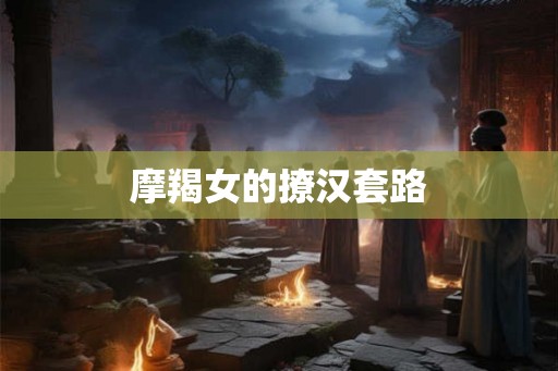 摩羯女的撩汉套路 摩羯女的撩汉套路