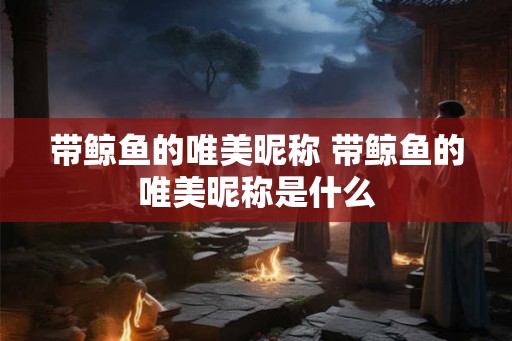 带鲸鱼的唯美昵称 带鲸鱼的唯美昵称是什么