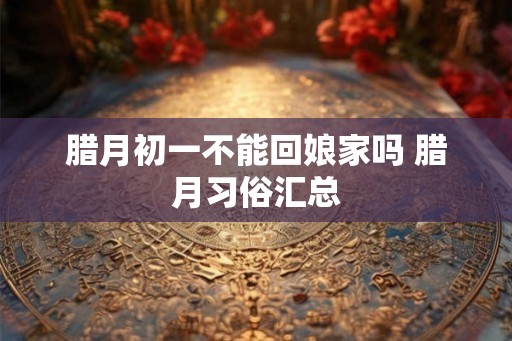 腊月初一不能回娘家吗 腊月习俗汇总