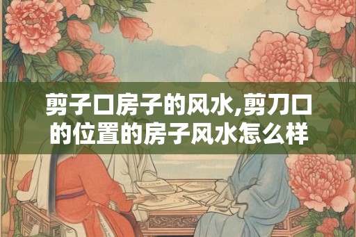 剪子口房子的风水,剪刀口的位置的房子风水怎么样