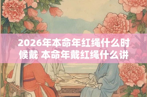 2026年本命年红绳什么时候戴 本命年戴红绳什么讲究