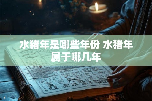 水猪年是哪些年份 水猪年属于哪几年