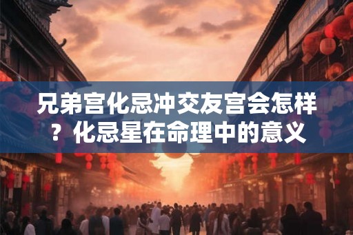 兄弟宫化忌冲交友宫会怎样?化忌星在命理中的意义 兄弟宫化忌冲交友宫会怎样?化忌星在命理中的意义