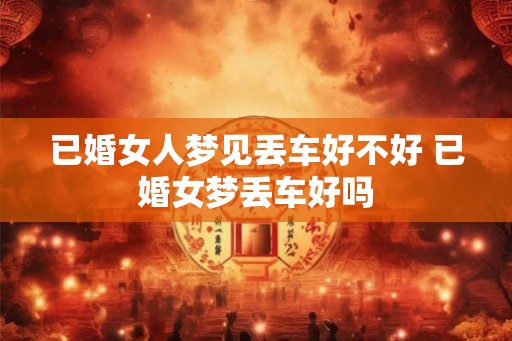 已婚女人梦见丢车好不好 已婚女梦丢车好吗