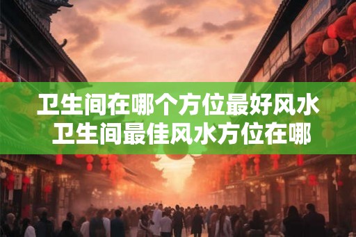 卫生间在哪个方位最好风水 卫生间最佳风水方位在哪 卫生间在哪个方位最好风水 卫生间最佳风水方位在哪