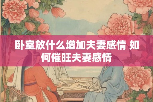 卧室放什么增加夫妻感情 如何催旺夫妻感情