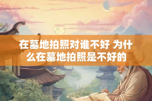 在墓地拍照对谁不好 为什么在墓地拍照是不好的 在墓地拍照对谁不好 为什么在墓地拍照是不好的