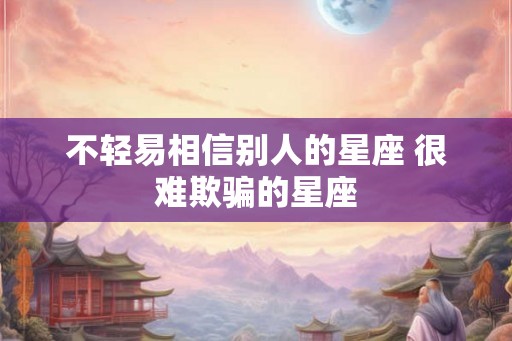 不轻易相信别人的星座 很难欺骗的星座 不轻易相信别人的星座 很难欺骗的星座