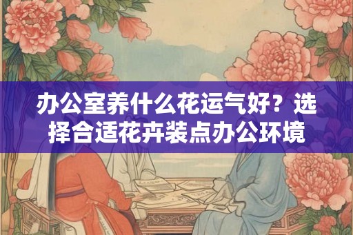 办公室养什么花运气好？选择合适花卉装点办公环境