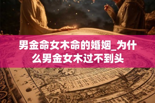 男金命女木命的婚姻_为什么男金女木过不到头 男金命女木命的婚姻_为什么男金女木过不到头