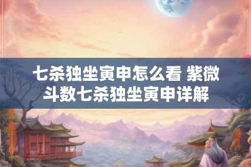 七杀独坐寅申怎么看 紫微斗数七杀独坐寅申详解