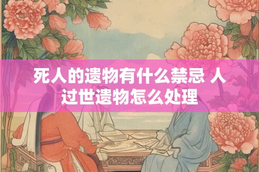 死人的遗物有什么禁忌 人过世遗物怎么处理