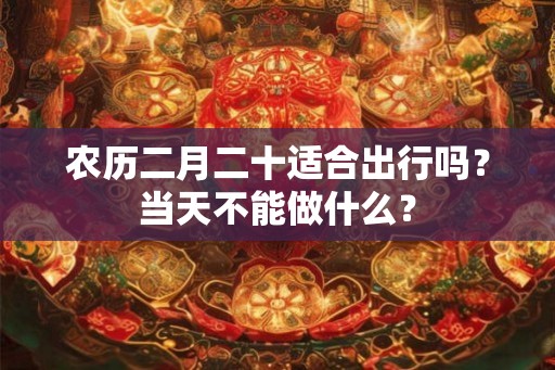 农历二月二十适合出行吗？当天不能做什么？