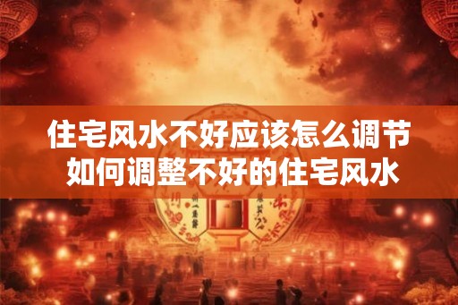 住宅风水不好应该怎么调节 如何调整不好的住宅风水