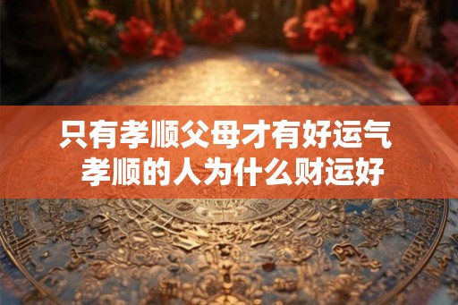 只有孝顺父母才有好运气  孝顺的人为什么财运好