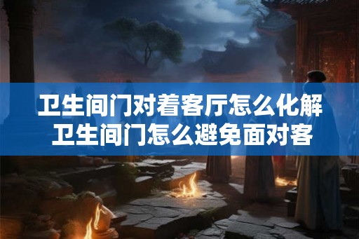 卫生间门对着客厅怎么化解 卫生间门怎么避免面对客厅