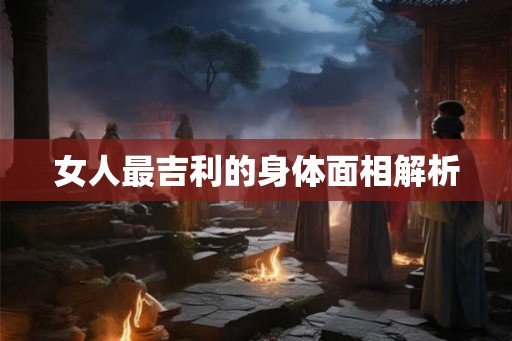 女人最吉利的身体面相解析 女人最吉利的身体面相解析