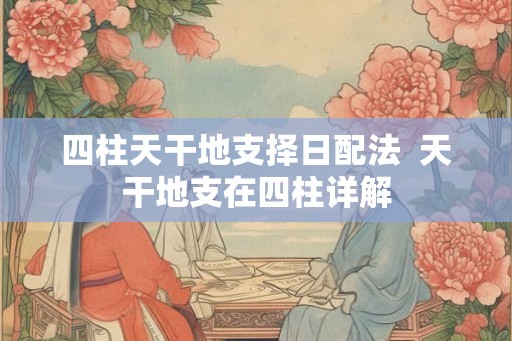 四柱天干地支择日配法  天干地支在四柱详解
