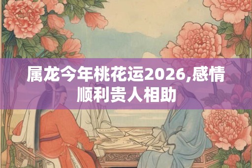 属龙今年桃花运2026,感情顺利贵人相助