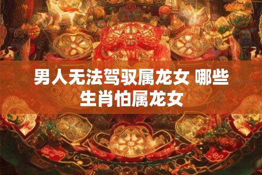 男人无法驾驭属龙女 哪些生肖怕属龙女