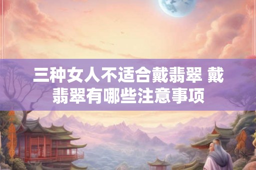 三种女人不适合戴翡翠 戴翡翠有哪些注意事项