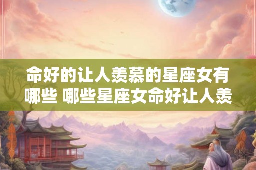 命好的让人羡慕的星座女有哪些 哪些星座女命好让人羡慕