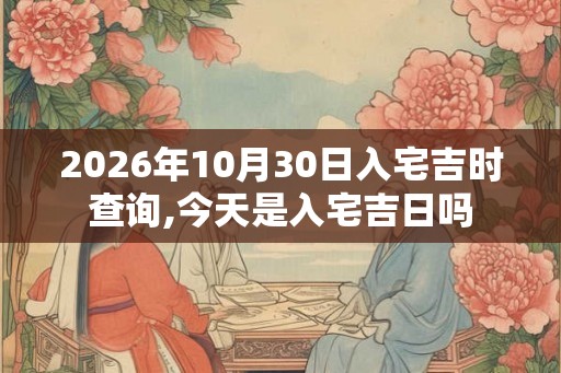 2026年10月30日入宅吉时查询,今天是入宅吉日吗