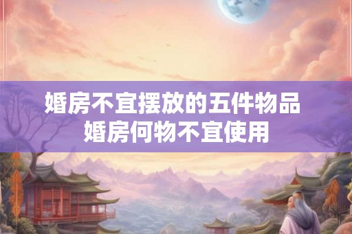 婚房不宜摆放的五件物品 婚房何物不宜使用