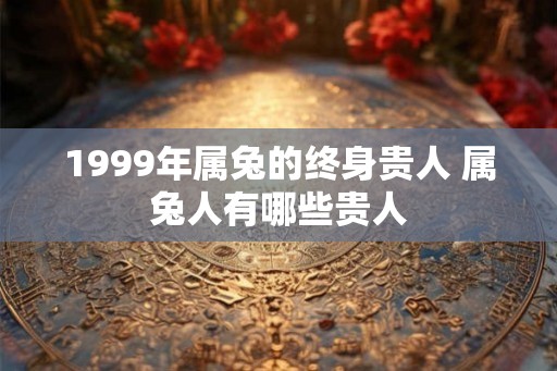 1999年属兔的终身贵人 属兔人有哪些贵人