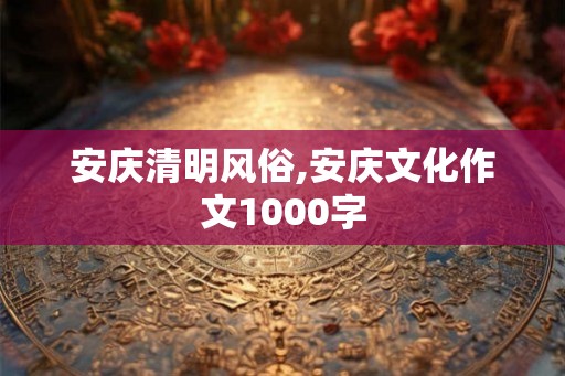 安庆清明风俗,安庆文化作文1000字 安庆清明风俗,安庆文化作文1000字