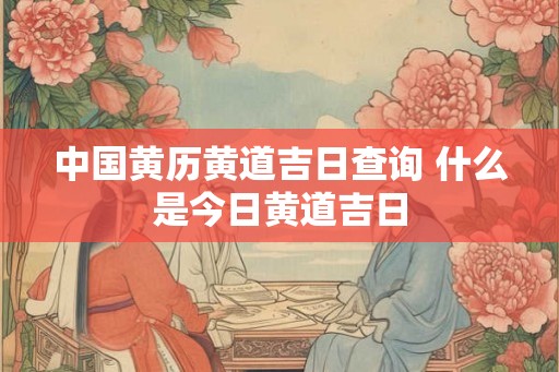 中国黄历黄道吉日查询 什么是今日黄道吉日 中国黄历黄道吉日查询 什么是今日黄道吉日