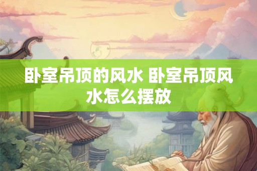 卧室吊顶的风水 卧室吊顶风水怎么摆放