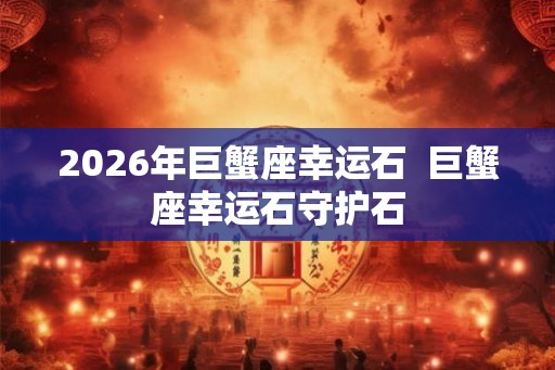 2026年巨蟹座幸运石  巨蟹座幸运石守护石