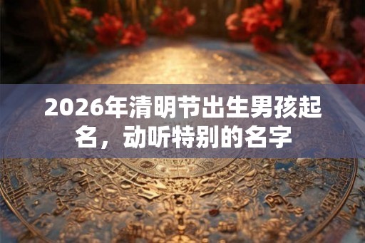 2026年清明节出生男孩起名,动听特别的名字 2026年清明节出生男孩起名,动听特别的名字
