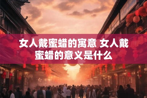 女人戴蜜蜡的寓意 女人戴蜜蜡的意义是什么