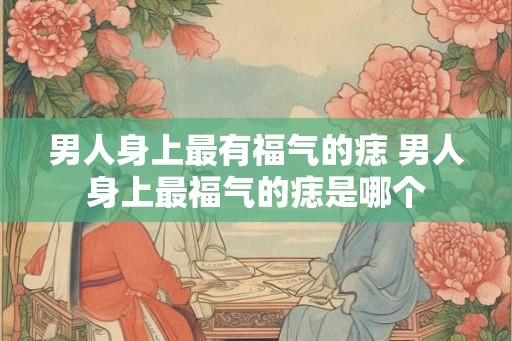男人身上最有福气的痣 男人身上最福气的痣是哪个 男人身上最有福气的痣 男人身上最福气的痣是哪个