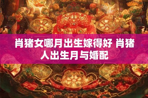 肖猪女哪月出生嫁得好 肖猪人出生月与婚配