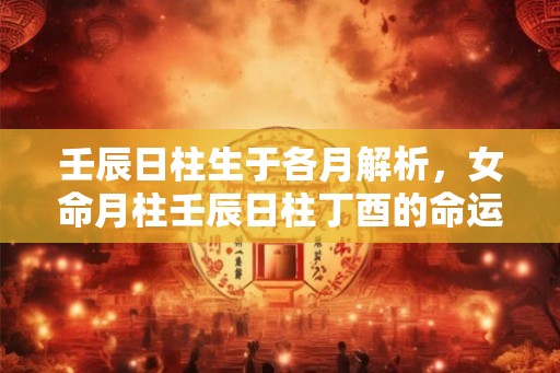 壬辰日柱生于各月解析，女命月柱壬辰日柱丁酉的命运详解