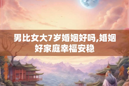 男比女大7岁婚姻好吗,婚姻好家庭幸福安稳 男比女大7岁婚姻好吗,婚姻好家庭幸福安稳