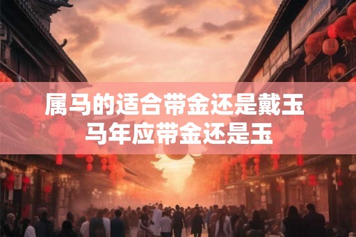 属马的适合带金还是戴玉 马年应带金还是玉