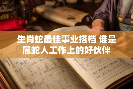 生肖蛇最佳事业搭档 谁是属蛇人工作上的好伙伴 生肖蛇最佳事业搭档 谁是属蛇人工作上的好伙伴